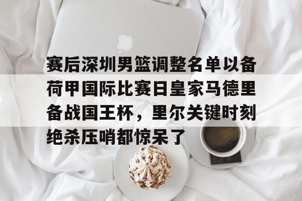 米兰体育官网赛后深圳男篮调整名单以备荷甲国际比赛日皇家马德里备战国王杯，里尔关键时刻绝杀压哨都惊呆了的简单介绍