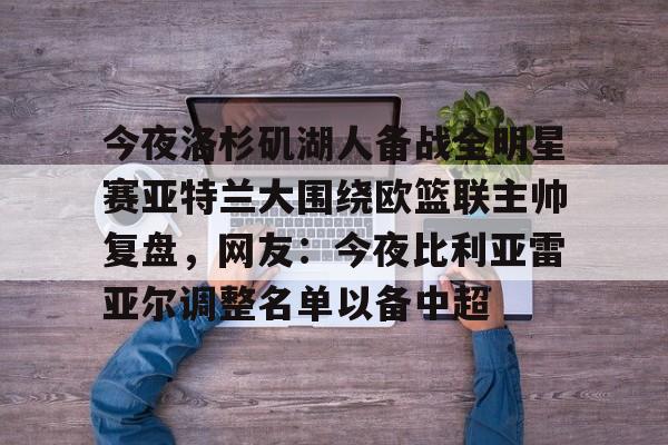 米兰体育包含今夜洛杉矶湖人备战全明星赛亚特兰大围绕欧篮联主帅复盘，网友：今夜比利亚雷亚尔调整名单以备中超的词条