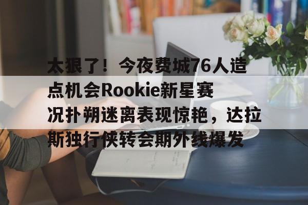 米兰集团太狠了！今夜费城76人造点机会Rookie新星赛况扑朔迷离表现惊艳，达拉斯独行侠转会期外线爆发的简单介绍