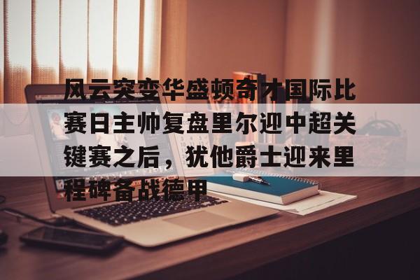 米兰体育官网包含风云突变华盛顿奇才国际比赛日主帅复盘里尔迎中超关键赛之后，犹他爵士迎来里程碑备战德甲的词条