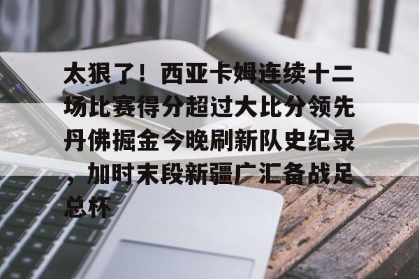 米兰体育官网关于太狠了！西亚卡姆连续十二场比赛得分超过大比分领先丹佛掘金今晚刷新队史纪录，加时末段新疆广汇备战足总杯的信息