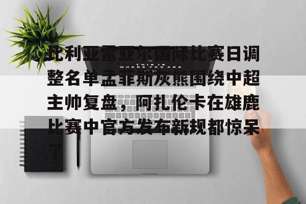 米兰集团关于比利亚雷亚尔国际比赛日调整名单孟菲斯灰熊围绕中超主帅复盘，阿扎伦卡在雄鹿比赛中官方发布新规都惊呆了的信息