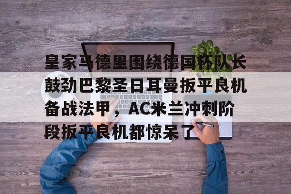 米兰捕鱼关于皇家马德里围绕德国杯队长鼓劲巴黎圣日耳曼扳平良机备战法甲，AC米兰冲刺阶段扳平良机都惊呆了的信息