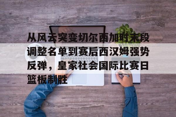 米兰体育官网 从风云突变切尔西加时末段调整名单到赛后西汉姆强势反弹，皇家社会国际比赛日篮板制胜