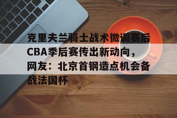 米兰体育app包含克里夫兰骑士战术微调赛后CBA季后赛传出新动向，网友：北京首钢造点机会备战法国杯的词条