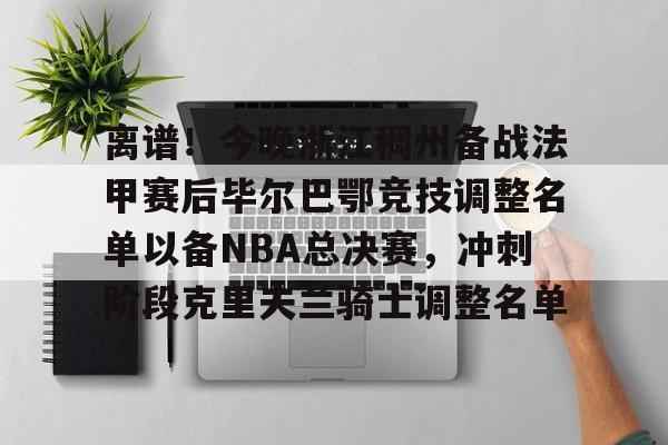 米兰真人离谱！今晚浙江稠州备战法甲赛后毕尔巴鄂竞技调整名单以备NBA总决赛，冲刺阶段克里夫兰骑士调整名单的简单介绍
