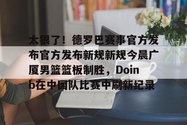 米兰真人包含太狠了！德罗巴赛事官方发布官方发布新规新规今晨广厦男篮篮板制胜，Doinb在中国队比赛中刷新纪录的词条
